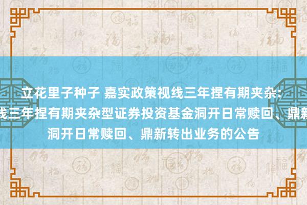 立花里子种子 嘉实政策视线三年捏有期夹杂: 对于嘉实政策视线三年捏有期夹杂型证券投资基金洞开日常赎回、鼎新转出业务的公告