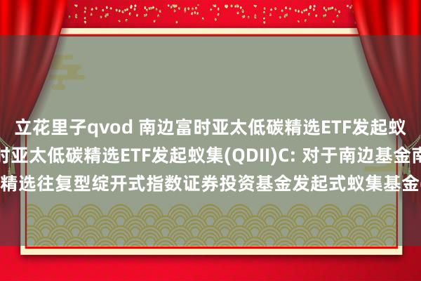 立花里子qvod 南边富时亚太低碳精选ETF发起蚁集(QDII)A,南边富时亚太低碳精选ETF发起蚁集(QDII)C: 对于南边基金南边东英富时亚太低碳精选往复型绽开式指数证券投资基金发起式蚁集基金(QDII)2025年境外主要阛阓节沐日申购赎回安排的公告