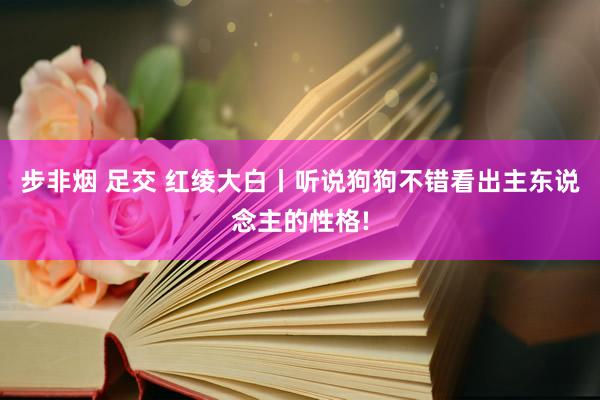 步非烟 足交 红绫大白丨听说狗狗不错看出主东说念主的性格!