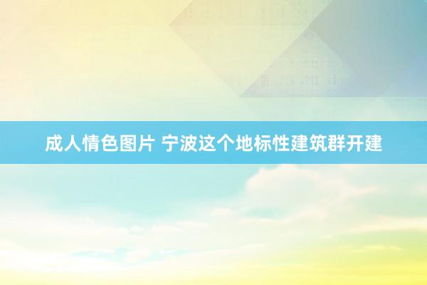 成人情色图片 宁波这个地标性建筑群开建