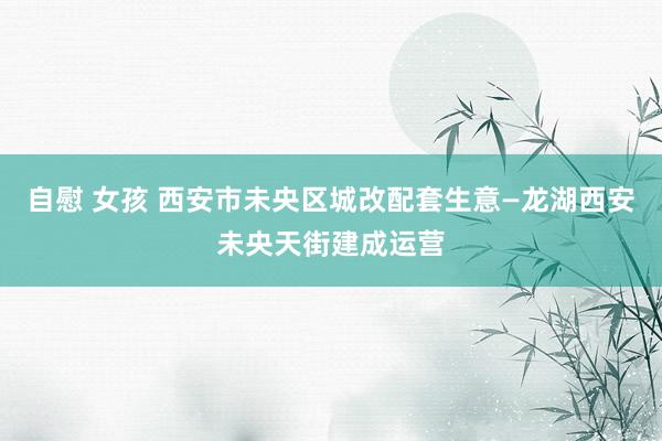 自慰 女孩 西安市未央区城改配套生意—龙湖西安未央天街建成运营