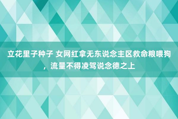 立花里子种子 女网红拿无东说念主区救命粮喂狗，流量不得凌驾说念德之上