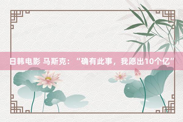 日韩电影 马斯克：“确有此事，我愿出10个亿”