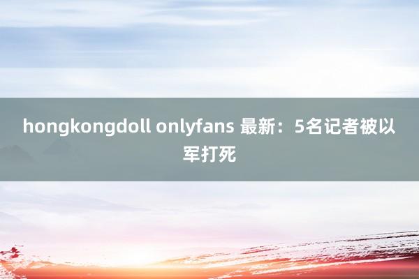 hongkongdoll onlyfans 最新：5名记者被以军打死