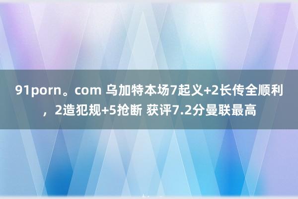 91porn。com 乌加特本场7起义+2长传全顺利，2造犯规+5抢断 获评7.2分曼联最高