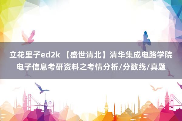 立花里子ed2k 【盛世清北】清华集成电路学院电子信息考研资料之考情分析/分数线/真题