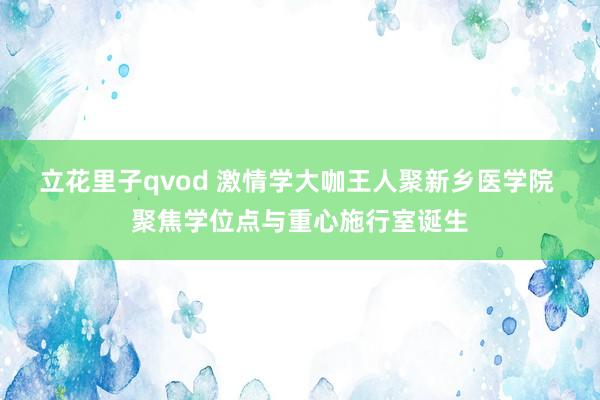 立花里子qvod 激情学大咖王人聚新乡医学院 聚焦学位点与重心施行室诞生