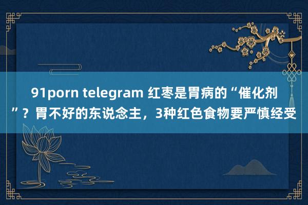 91porn telegram 红枣是胃病的“催化剂”？胃不好的东说念主，3种红色食物要严慎经受