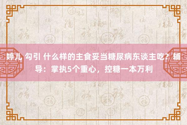 婷儿 勾引 什么样的主食妥当糖尿病东谈主吃？辅导：掌执5个重心，控糖一本万利