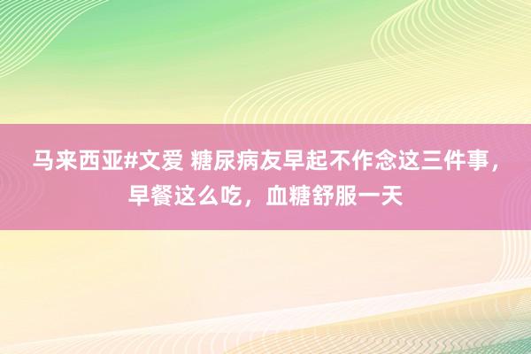 马来西亚#文爱 糖尿病友早起不作念这三件事，早餐这么吃，血糖舒服一天