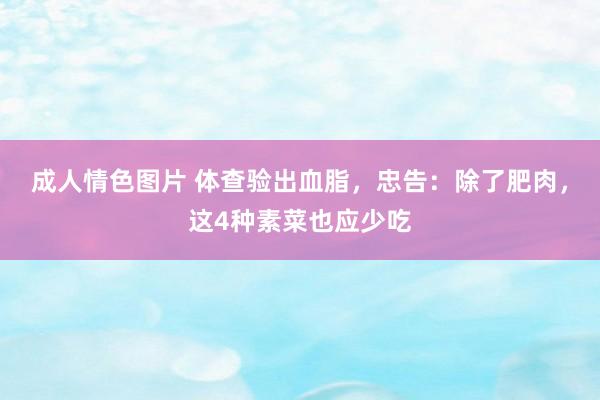 成人情色图片 体查验出血脂，忠告：除了肥肉，这4种素菜也应少吃