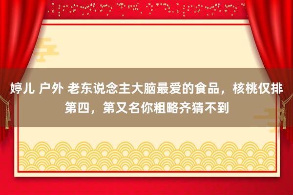 婷儿 户外 老东说念主大脑最爱的食品，核桃仅排第四，第又名你粗略齐猜不到