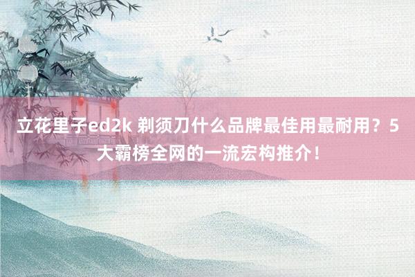 立花里子ed2k 剃须刀什么品牌最佳用最耐用？5大霸榜全网的一流宏构推介！