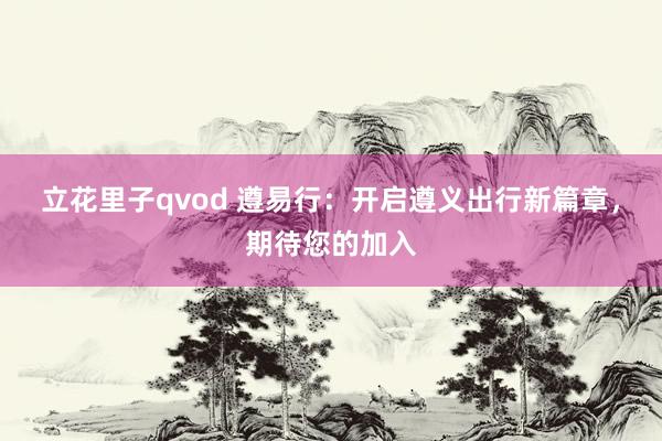 立花里子qvod 遵易行：开启遵义出行新篇章，期待您的加入