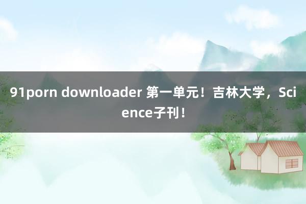 91porn downloader 第一单元！吉林大学，Science子刊！