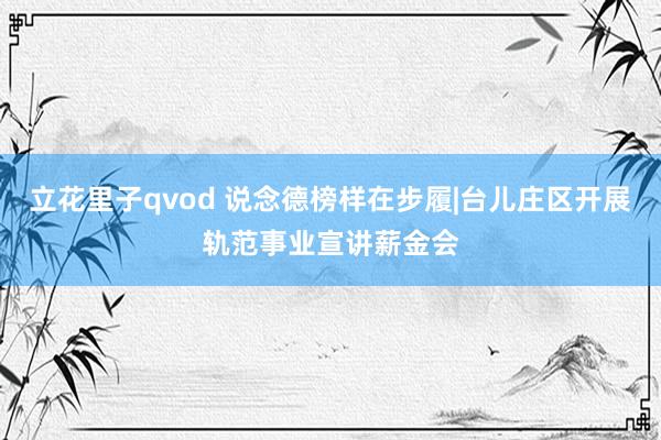 立花里子qvod 说念德榜样在步履|台儿庄区开展轨范事业宣讲薪金会