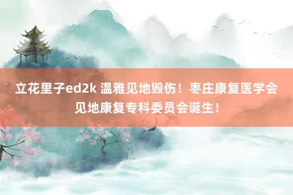 立花里子ed2k 温雅见地毁伤！枣庄康复医学会见地康复专科委员会诞生！