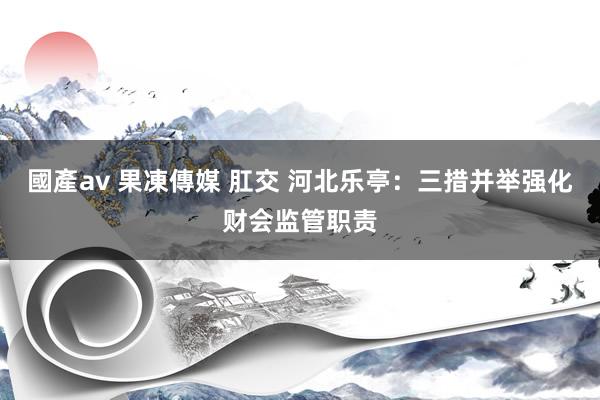 國產av 果凍傳媒 肛交 河北乐亭：三措并举强化财会监管职责