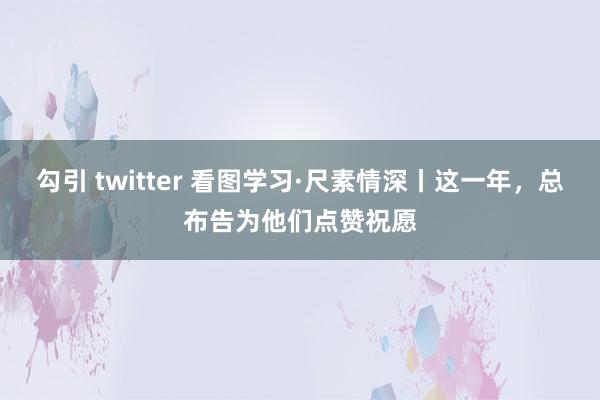 勾引 twitter 看图学习·尺素情深丨这一年，总布告为他们点赞祝愿