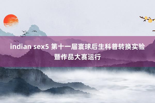 indian sex5 第十一届寰球后生科普转换实验暨作品大赛运行