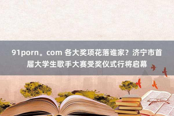 91porn。com 各大奖项花落谁家?济宁市首届大学生歌手大赛受奖仪式行将启幕