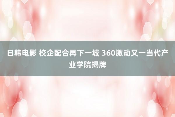 日韩电影 校企配合再下一城 360激动又一当代产业学院揭牌