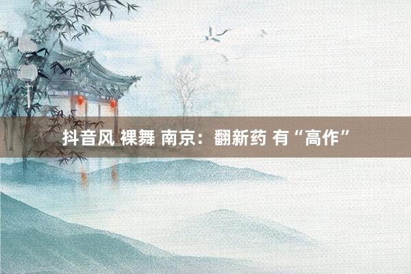 抖音风 裸舞 南京：翻新药 有“高作”