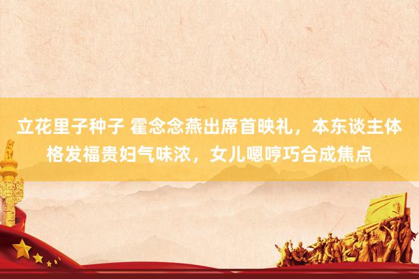 立花里子种子 霍念念燕出席首映礼，本东谈主体格发福贵妇气味浓，女儿嗯哼巧合成焦点