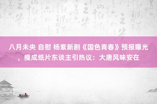 八月未央 自慰 杨紫新剧《国色青春》预报曝光，瘦成纸片东谈主引热议：大唐风味安在