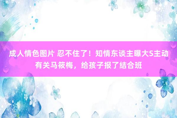 成人情色图片 忍不住了！知情东谈主曝大S主动有关马筱梅，给孩子报了结合班
