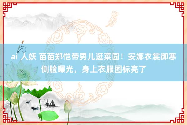 ai 人妖 苗苗郑恺带男儿逛菜园！安娜衣裳御寒侧脸曝光，身上衣服图标亮了
