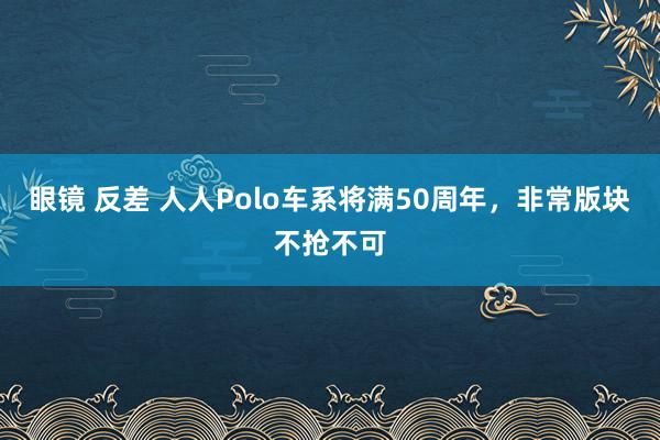 眼镜 反差 人人Polo车系将满50周年，非常版块不抢不可