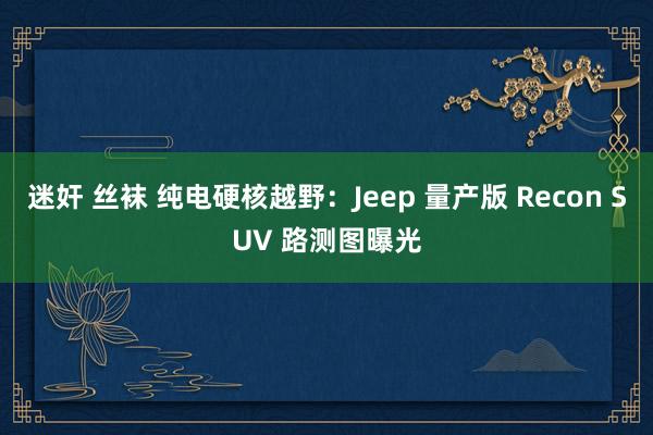 迷奸 丝袜 纯电硬核越野：Jeep 量产版 Recon SUV 路测图曝光