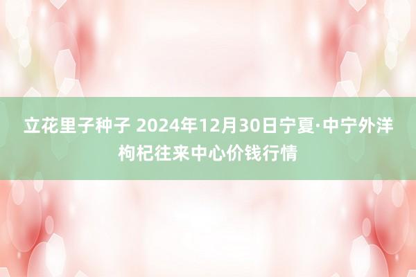 立花里子种子 2024年12月30日宁夏·中宁外洋枸杞往来中心价钱行情