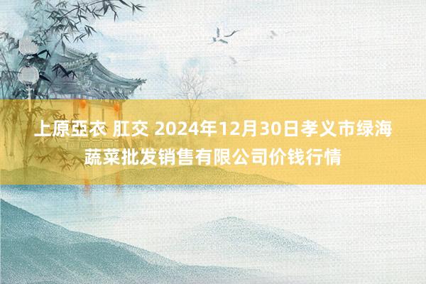 上原亞衣 肛交 2024年12月30日孝义市绿海蔬菜批发销售有限公司价钱行情