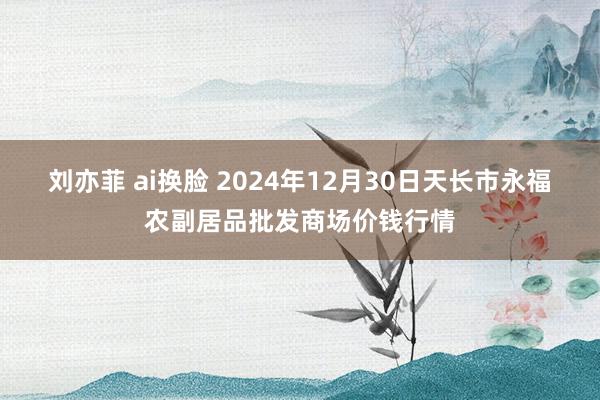 刘亦菲 ai换脸 2024年12月30日天长市永福农副居品批发商场价钱行情