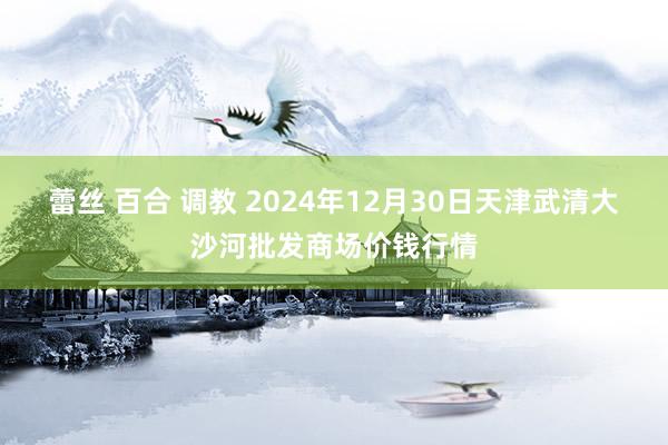 蕾丝 百合 调教 2024年12月30日天津武清大沙河批发商场价钱行情