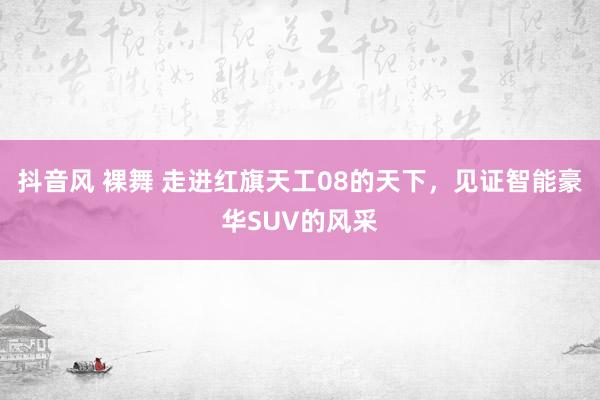 抖音风 裸舞 走进红旗天工08的天下，见证智能豪华SUV的风采
