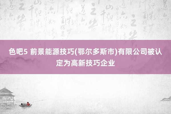 色吧5 前景能源技巧(鄂尔多斯市)有限公司被认定为高新技巧企业