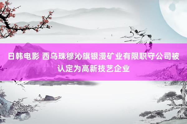 日韩电影 西乌珠穆沁旗银漫矿业有限职守公司被认定为高新技艺企业