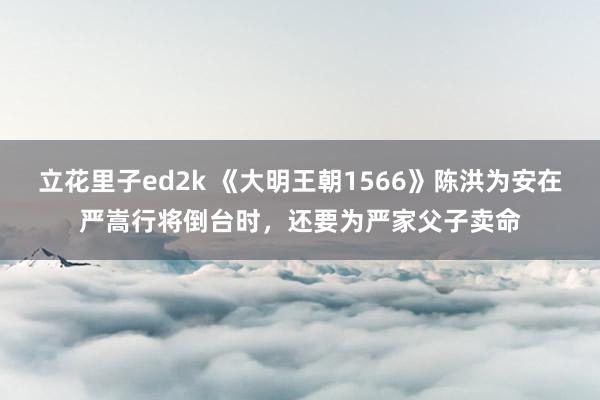 立花里子ed2k 《大明王朝1566》陈洪为安在严嵩行将倒台时，还要为严家父子卖命