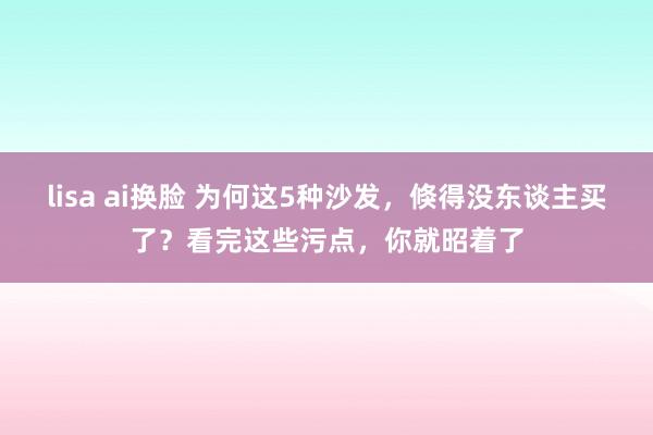 lisa ai换脸 为何这5种沙发，倏得没东谈主买了？看完这些污点，你就昭着了