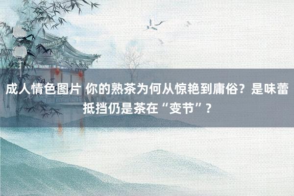 成人情色图片 你的熟茶为何从惊艳到庸俗？是味蕾抵挡仍是茶在“变节”？