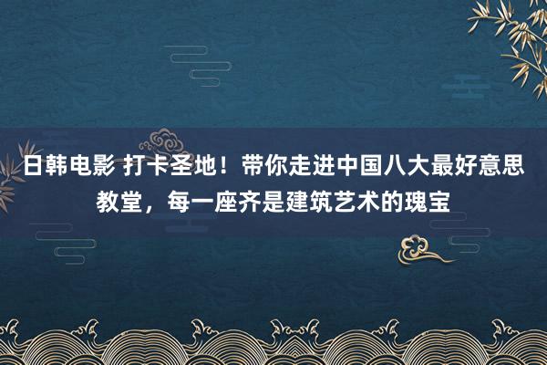 日韩电影 打卡圣地！带你走进中国八大最好意思教堂，每一座齐是建筑艺术的瑰宝