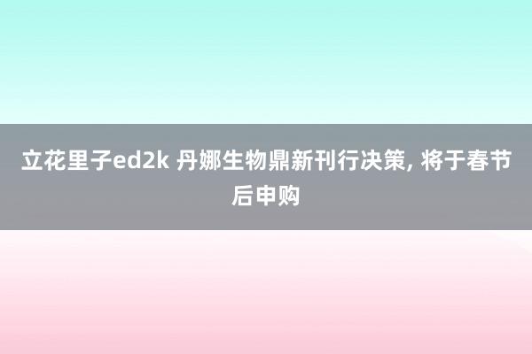 立花里子ed2k 丹娜生物鼎新刊行决策， 将于春节后申购