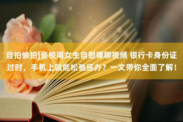自拍偷拍]藝校兩女生自慰裸聊視頻 银行卡身份证过时，手机上就能松弛惩办？一文带你全面了解！