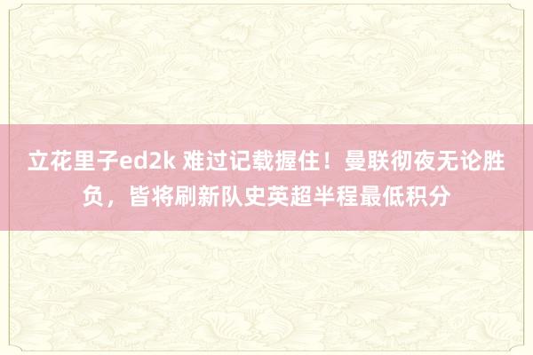 立花里子ed2k 难过记载握住！曼联彻夜无论胜负，皆将刷新队史英超半程最低积分