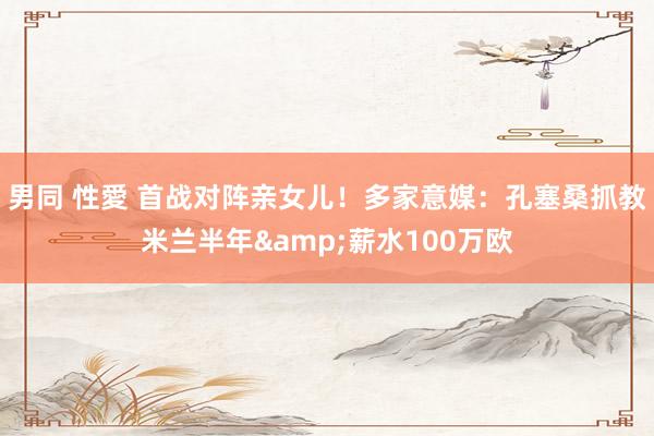 男同 性愛 首战对阵亲女儿!多家意媒:孔塞桑抓教米兰半年&薪水100万欧