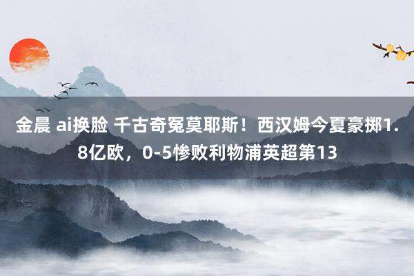 金晨 ai换脸 千古奇冤莫耶斯！西汉姆今夏豪掷1.8亿欧，0-5惨败利物浦英超第13