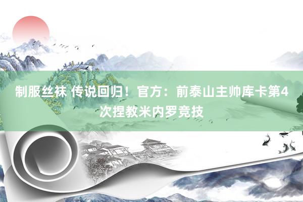 制服丝袜 传说回归！官方：前泰山主帅库卡第4次捏教米内罗竞技